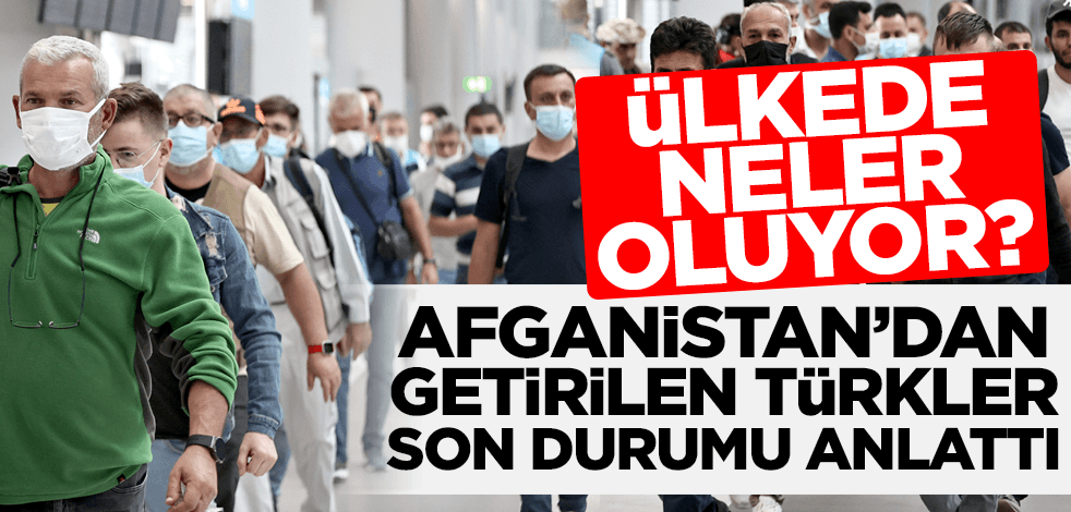 Afganistan'dan tahliye edilen Türk vatandaşları ülkedeki son durumu anlattı