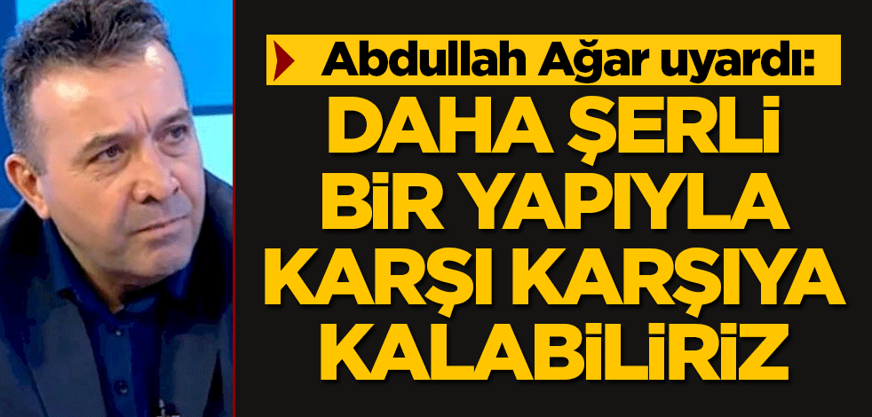 Ağar uyardı: Daha şerli bir yapıyla karşı karşıya kalabiliriz