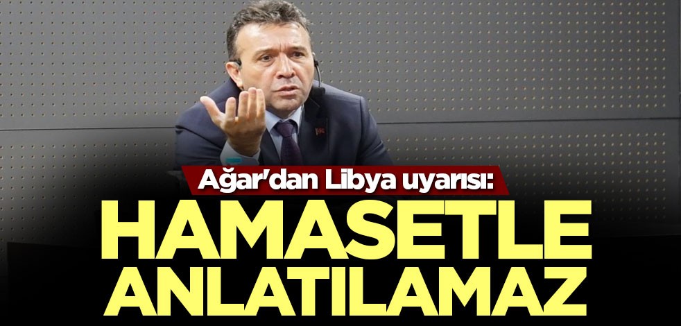 Ağar'dan Libya açıklaması: Hamasetle anlatılamaz