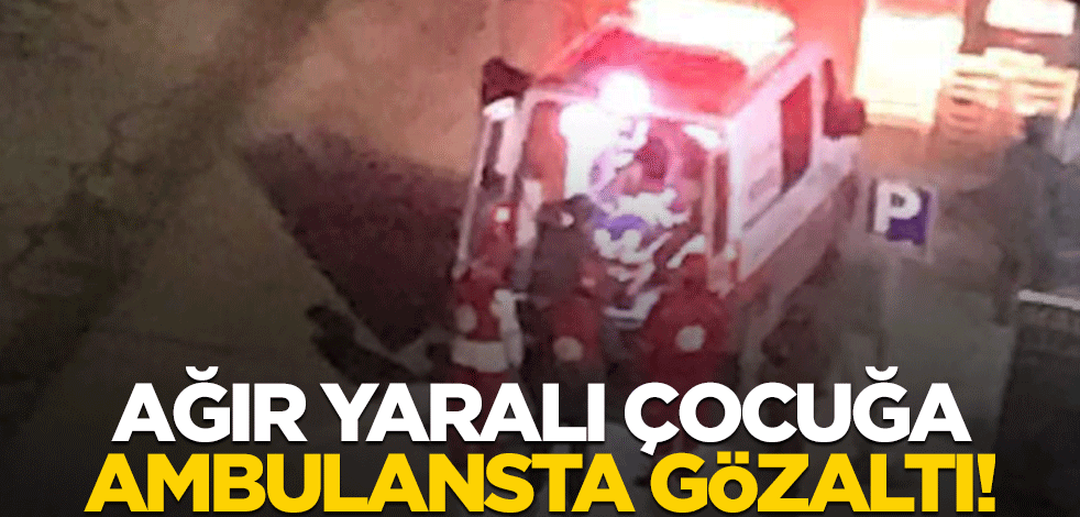 Ağır yaralı çocuğa ambulansta gözaltı!