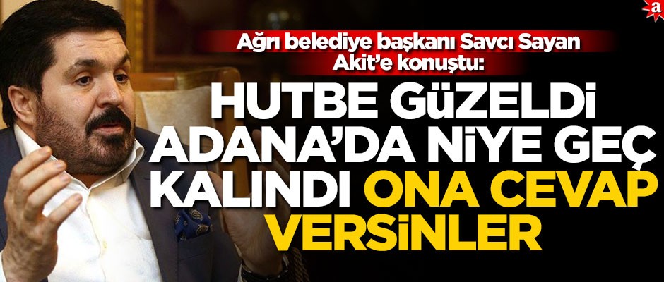 Ağrı belediye başkanı Savcı Sayan Akit’e konuştu: Hutbe güzeldi, Adana’da niye geç kalındı ona cevap versinler