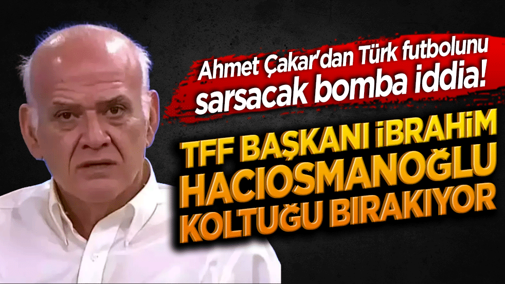 Ahmet Çakar'dan Türk futbolunu sarsacak bomba iddia! TFF Başkanı İbrahim Hacıosmanoğlu koltuğu bırakıyor mu!