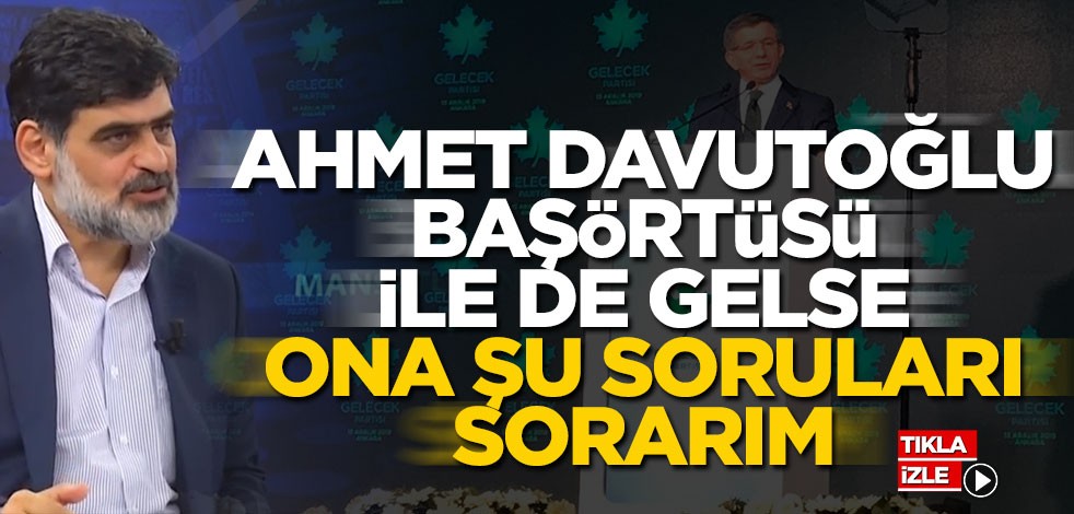 Ahmet Davutoğlu başörtüsü ile de gelse ona şu soruları sorarım