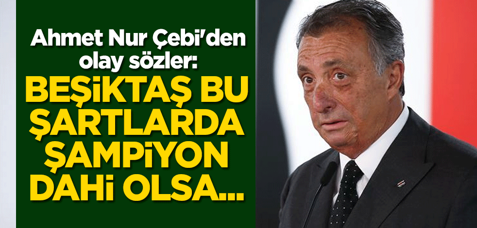 Ahmet Nur Çebi'den olay sözler: Beşiktaş bu şartlarda şampiyon dahi olsa...