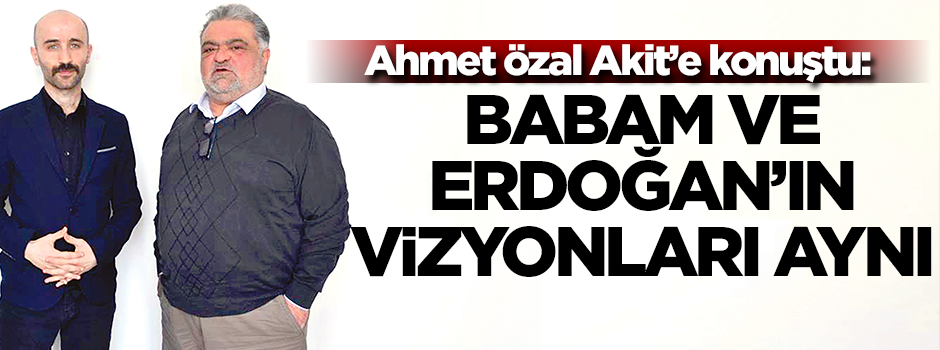 Ahmet Özal Akit'e konuştu: Babam ve Erdoğan’ın vizyonları aynı