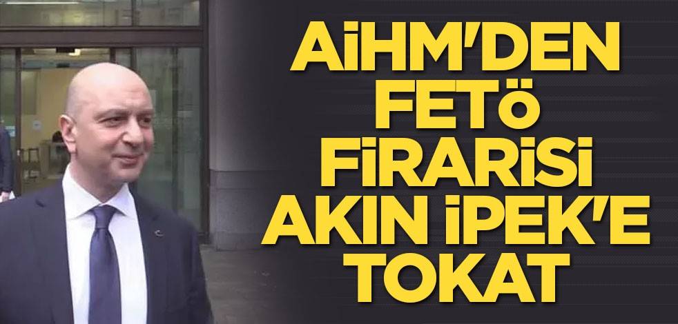 AİHM'den FETÖ firarisi Akın İpek'e tokat