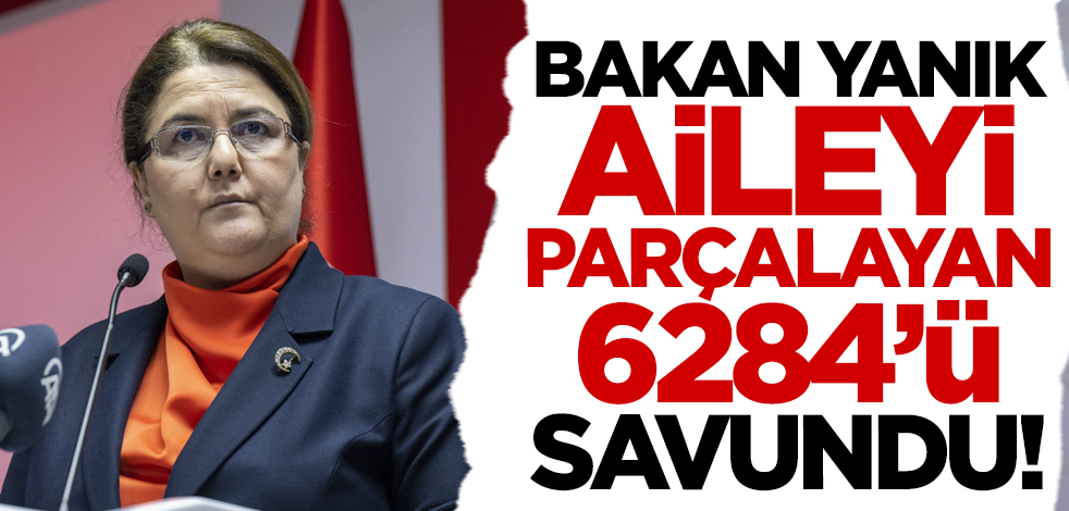 Aile Bakanı Yanık aileyi parçalayan 6284'ü savundu!
