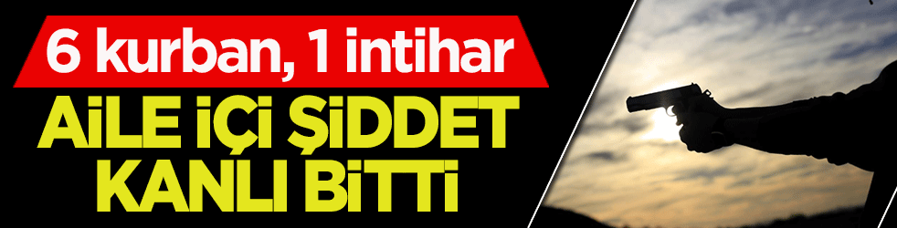 Aile içi şiddet kanlı bitti: 6 kurban, 1 intihar