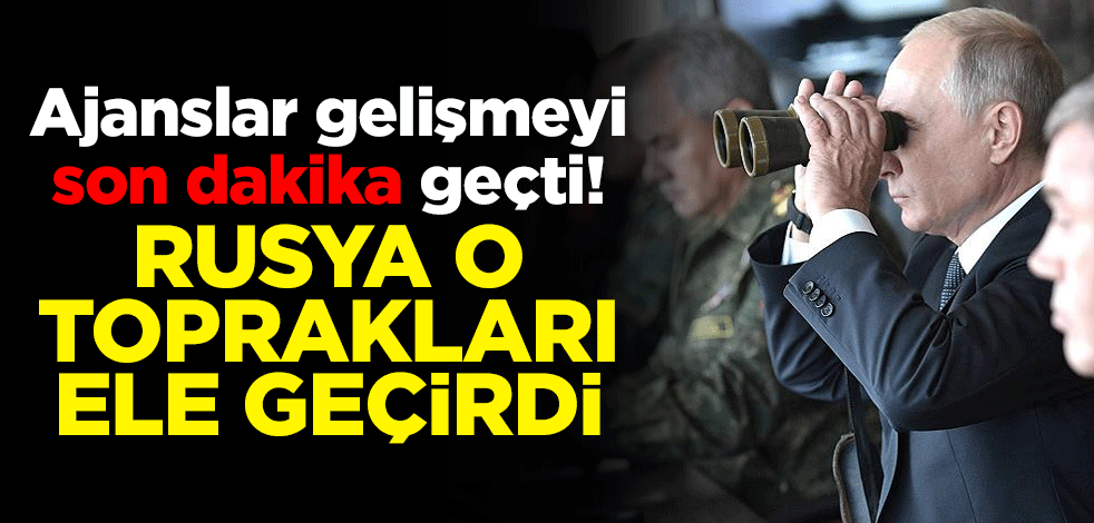 Ajanslar gelişmeyi son dakika geçti! Rusya o toprakları ele geçirdi