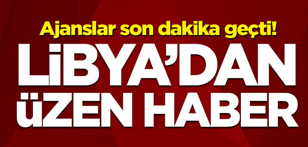 Ajanslar son dakika geçti! Libya'dan üzen haber