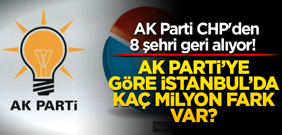  AK Parti CHP'den 8 şehri geri alıyor! AK Parti’ye göre İstanbul'da kaç milyon fark var?