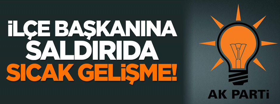 AK Parti İlçe Başkanı'na saldırıda sıcak gelişme