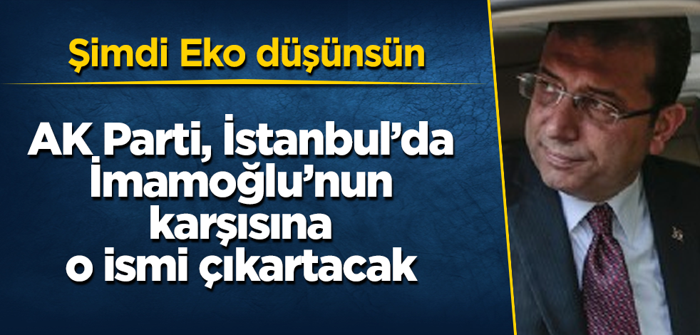 AK Parti, İstanbul'da İmamoğlu'nun karşısına o ismi çıkartacak! Şimdi Eko düşünsün