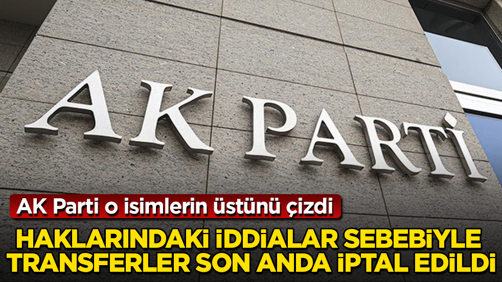AK Parti o isimlerin üstünü çizdi! Haklarındaki iddialar sebebiyle transferler son anda iptal edildi