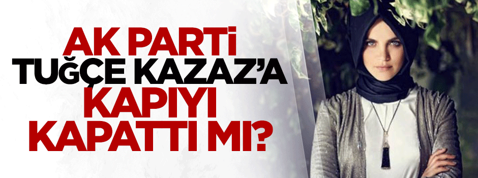 AK Parti Tuğçe Kazaz'a kapıyı kapattı mı?