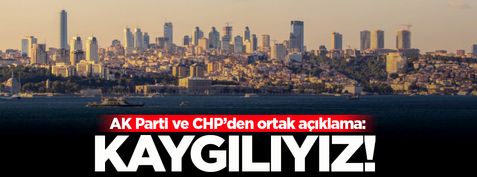 AK Parti ve CHP'den ortak açıklama: Kaygılıyız