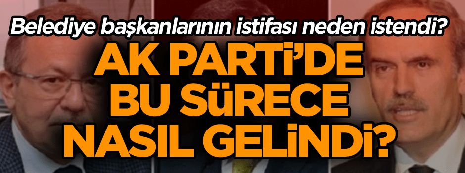 AK Parti’de bu sürece nasıl gelindi? Belediye başkanlarının istifası neden istendi?