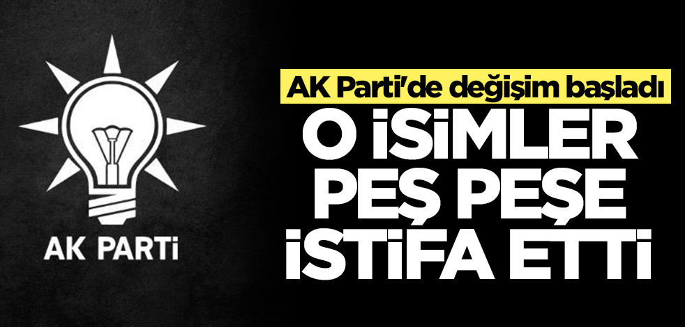 AK Parti'de değişim başladı! O isimler peş peşe istifa etti