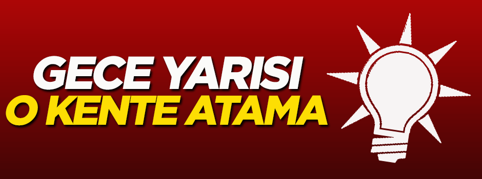 AK Parti'de gece yarısı o kente atama