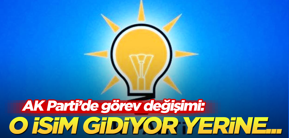 AK Parti’de görev değişimi: O ismin yerine bakın kim geliyor!