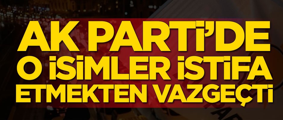 AK Parti'de o isimler istifa etmekten vazgeçti