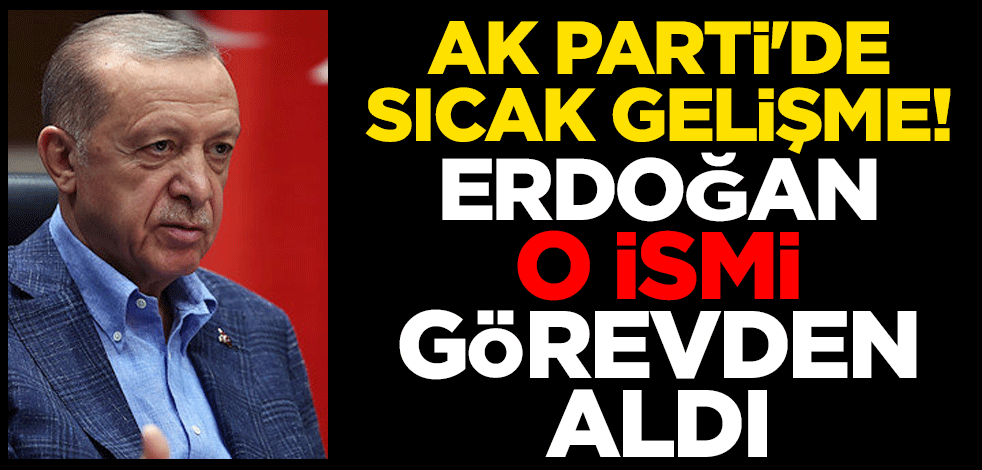 AK Parti'de sıcak gelişme! Erdoğan o ismi görevden aldı