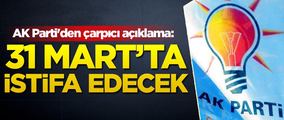 AK Parti'den çarpıcı açıklama: 31 Mart akşamı istifa edecek