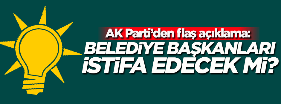 AK Parti'den flaş açıklama! Belediye başkanları istifa edecek mi?