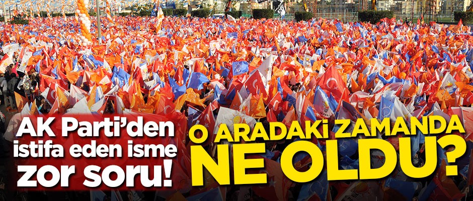 AK Parti'den istifa eden isme zor soru! O aradaki zamanda ne oldu?
