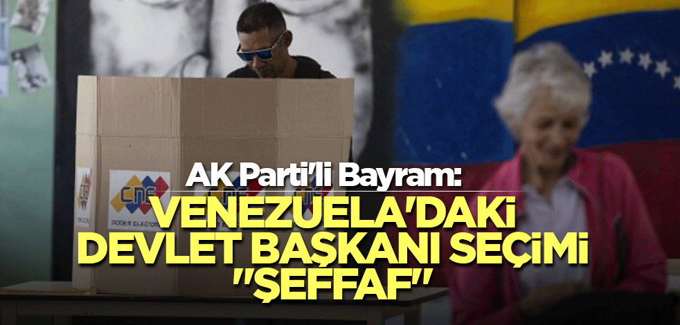 AK Parti'li Bayram: Venezuela'daki devlet başkanı seçimi "şeffaf"