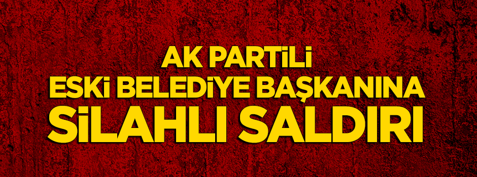 AK Partili eski belediye başkanına silahlı saldırı