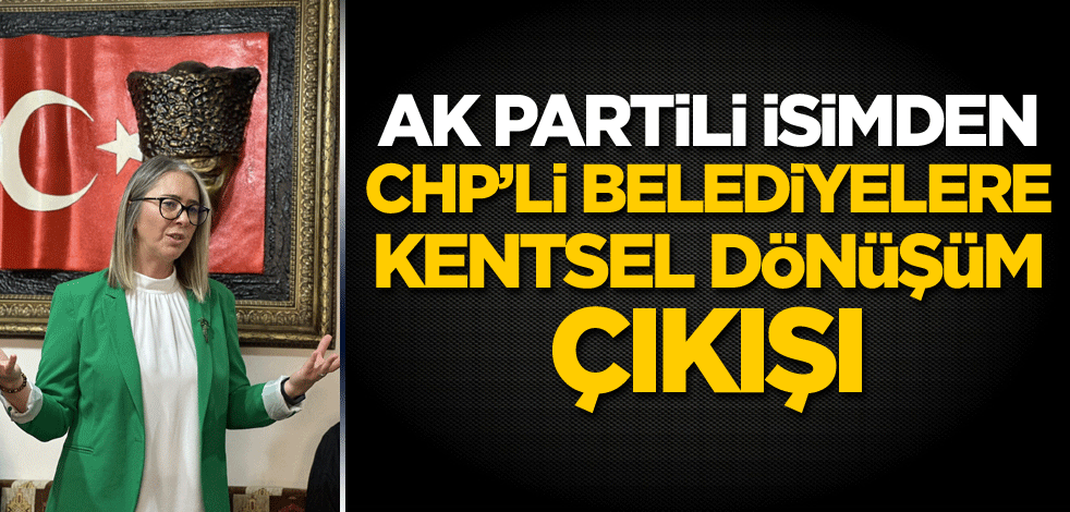 AK Partili isimden CHP’li belediyelere kentsel dönüşüm çıkışı