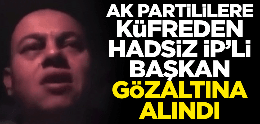 AK Partililere küfreden İP'li hadsiz başkan gözaltına alındı