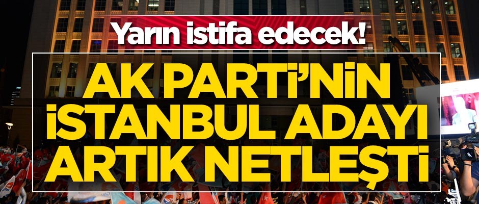 AK Parti'nin İstanbul adayı netleşti! Yarın istifa edecek
