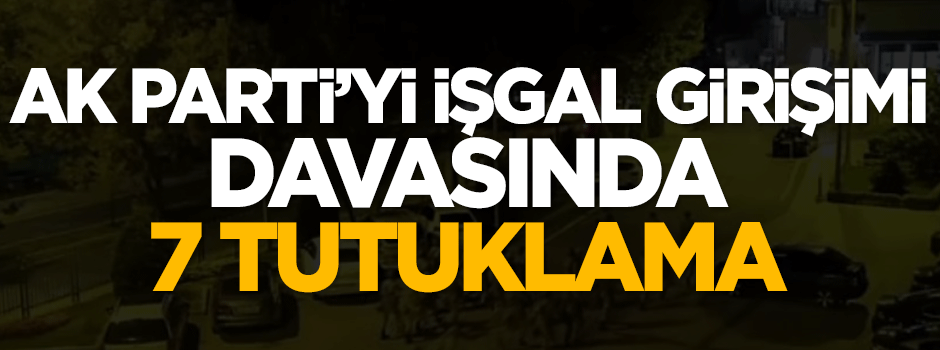 AK Parti'yi işgal girişimi davasında 7 kişi tutuklandı