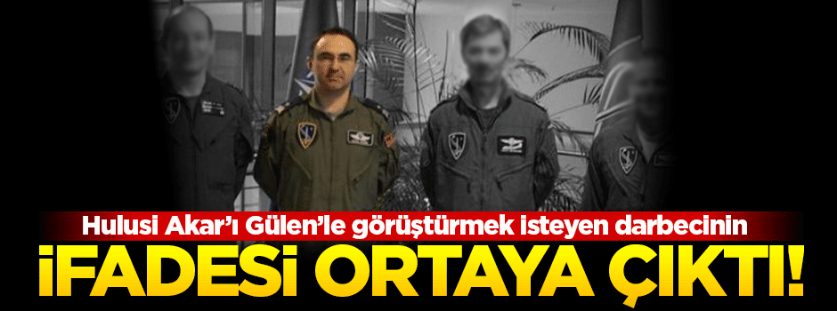 Akar'ı Gülen'le görüştürmek isteyen darbecinin ifadesi ortaya çıktı