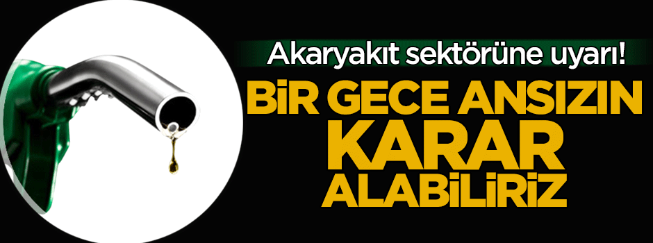 Akaryakıt sektörüne uyarı: Bir gece ansızın karar alabiliriz