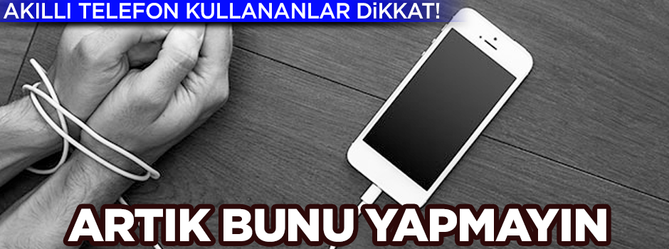 Akıllı telefon kullananlar dikkat! Artık bunu yapmayın