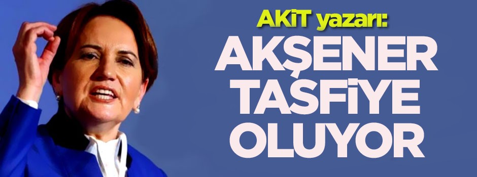AKİT yazarı: Akşener tasfiye oluyor