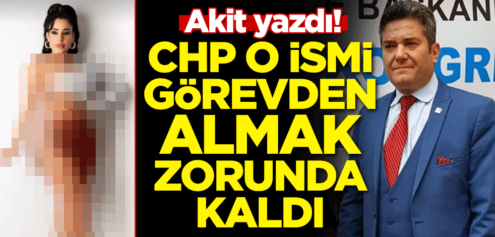 Akit yazdı! CHP o ismi görevden almak zorunda kaldı