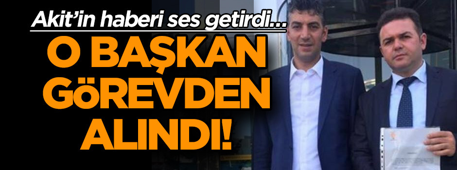 Akit’in haberi ses getirdi… O ilçe başkanı görevden alındı!