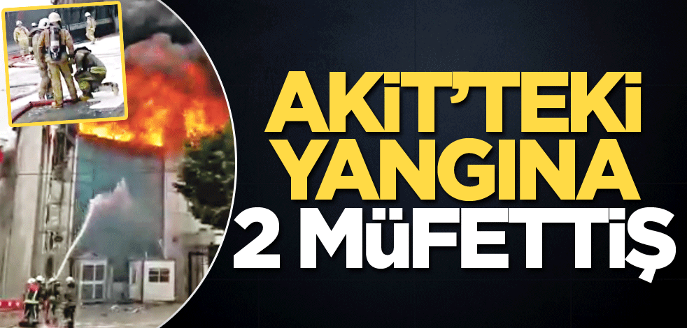 Akit’teki yangına 2 Müfettiş