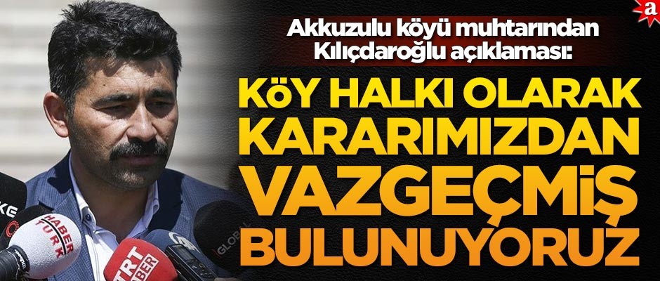 Akkuzulu köyü muhtarından Kılıçdaroğlu açıklaması: Kararımızdan vazgeçmiş bulunuyoruz