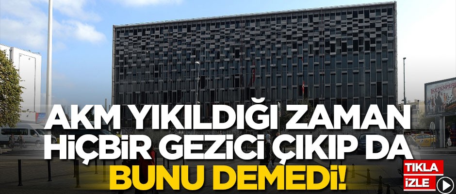 AKM yıkıldığı zaman hiçbir gezici çıkıp da bunu demedi!