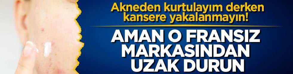 Akneden kurtulayım derken kansere yakalanmayın! Aman o Fransız markasından uzak durun