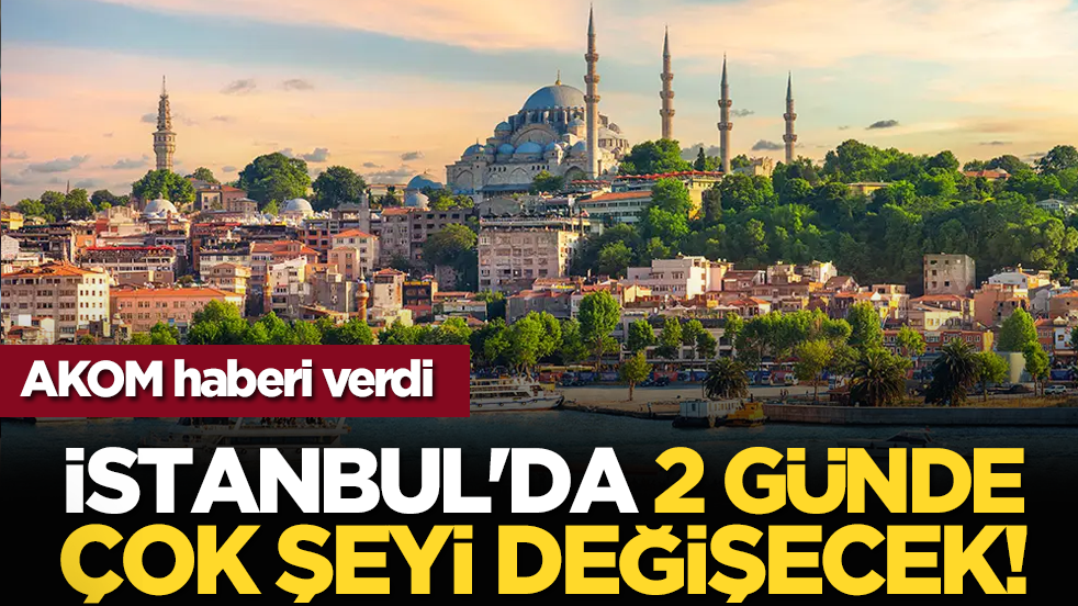 AKOM haberi verdi: İstanbul'da 2 günde çok şeyi değişecek!