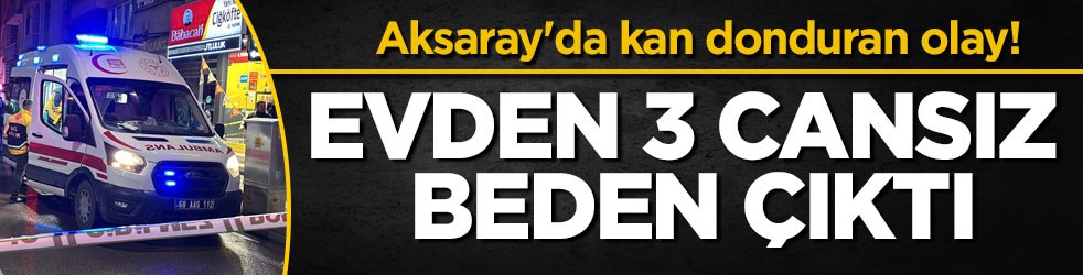 Aksaray'da kan donduran olay! Evden 3 cansız beden çıktı