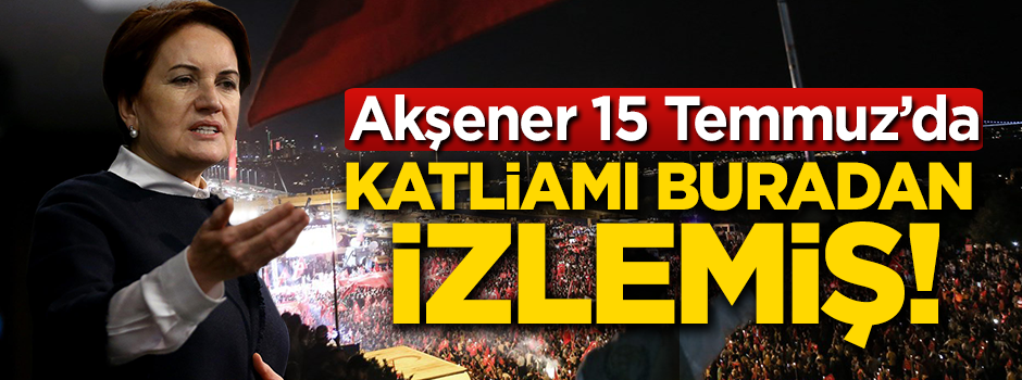 Akşener, 15 Temmuz'da katliamı buradan izlemiş!