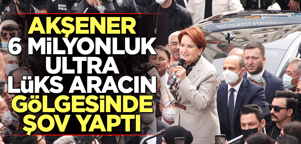 Akşener, 6 milyonluk ultra lüks aracın gölgesinde şov yaptı