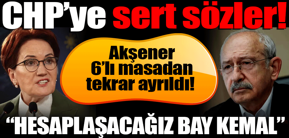 Akşener 6’lı masadan tekrar ayrıldı! CHP’ye sert sözler! Hesaplaşacağız Bay Kemal